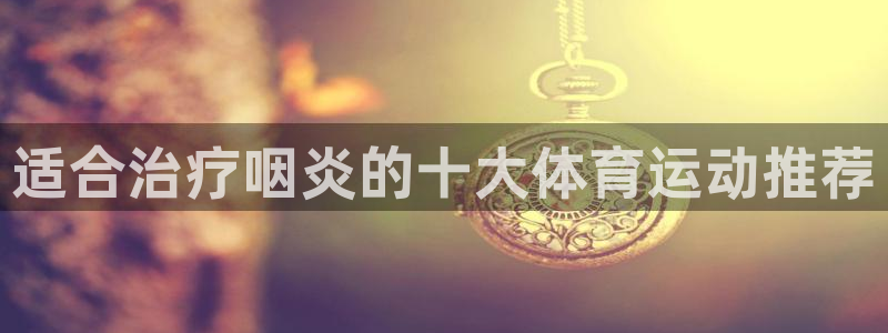 意昂2平台总代理：适合治疗咽炎的十大体育运动推荐